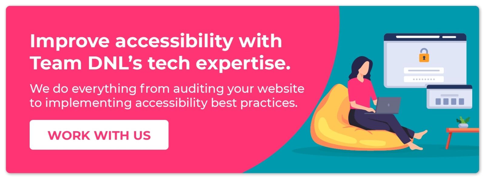 Improve accessibility with Team DNL’s tech expertise, from auditing your site to implementing best practices. Work with us.