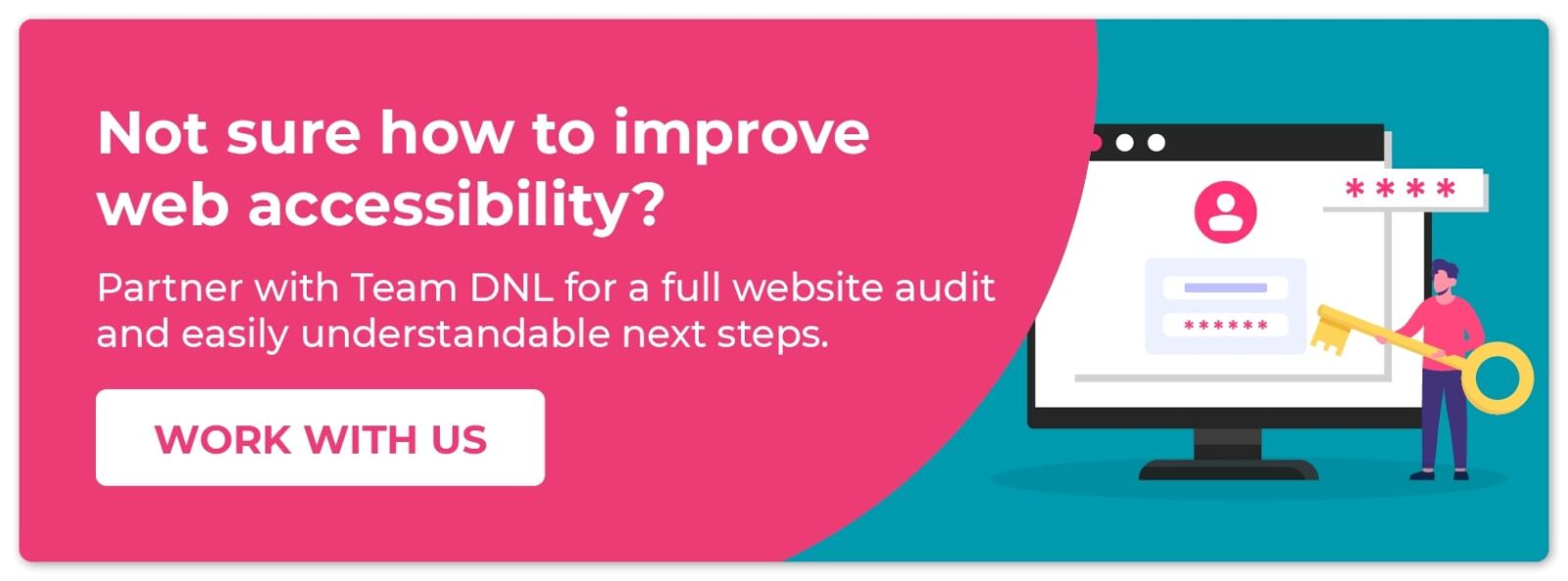 Not sure how to improve web accessibility? Partner with Team DNL for a full website audit and easily understandable next steps. Work with us.