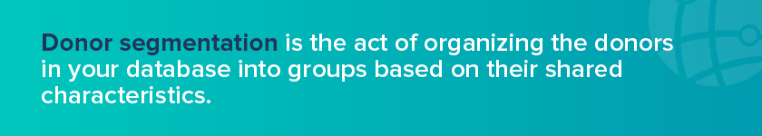 Donor segmentation is the act of organizing the donors in your database into groups— segments— based on their shared characteristics. 