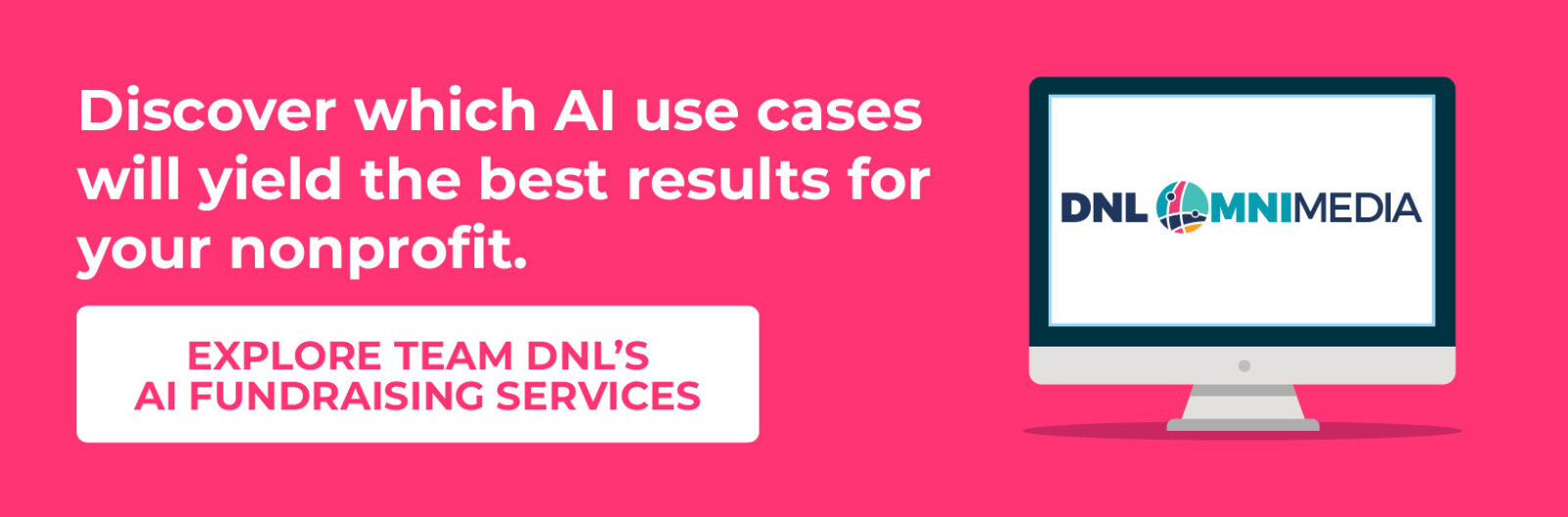 Discover which AI use cases will yield the best results for your nonprofit. Explore Team DNL’s AI fundraising services.