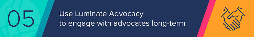 You can use Luminate Advocacy to steward advocates and develop long-term, multifaceted relationships with your supporters.
